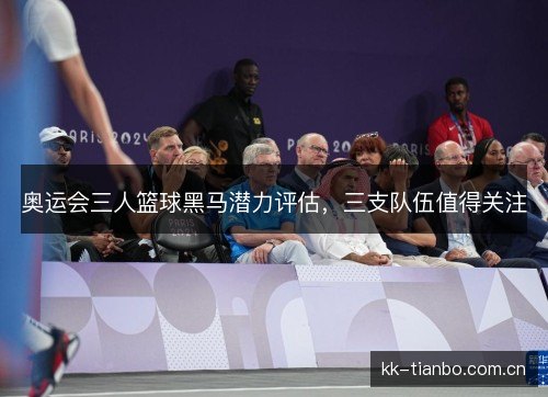 奥运会三人篮球黑马潜力评估,三支队伍值得关注 奥运会三人篮球黑马潜力评估,三支队伍值得关注